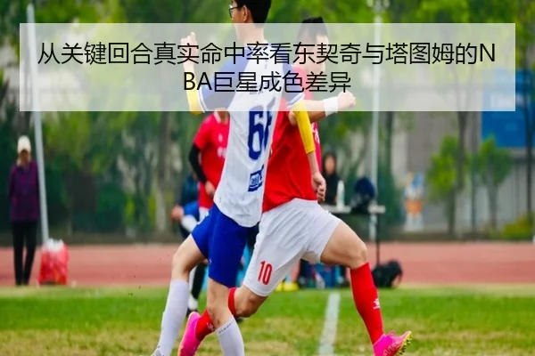从关键回合真实命中率看东契奇与塔图姆的NBA巨星成色差异 - kaiyun