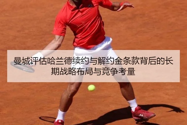 曼城评估哈兰德续约与解约金条款背后的长期战略布局与竞争考量（kaiyun）