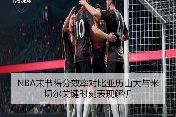 NBA末节得分效率对比亚历山大与米切尔关键时刻表现解析