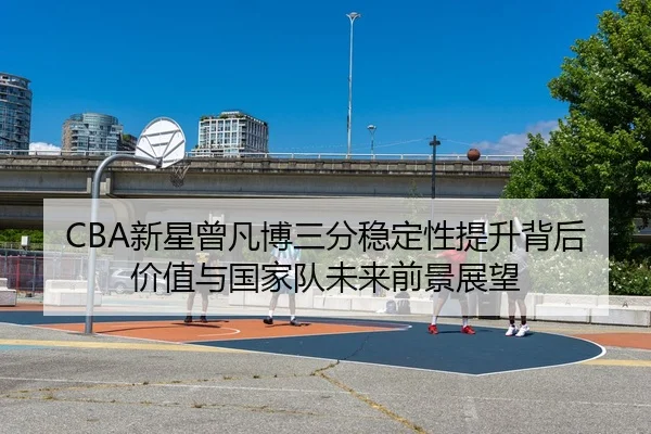 CBA新星曾凡博三分稳定性提升背后价值与国家队未来前景展望（kaiyun）