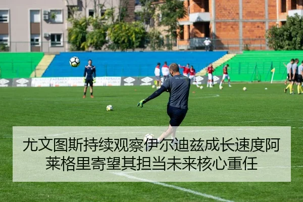 尤文图斯持续观察伊尔迪兹成长速度阿莱格里寄望其担当未来核心重任