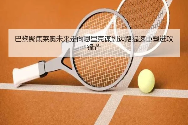 巴黎聚焦莱奥未来走向恩里克谋划边路提速重塑进攻锋芒（kaiyun）